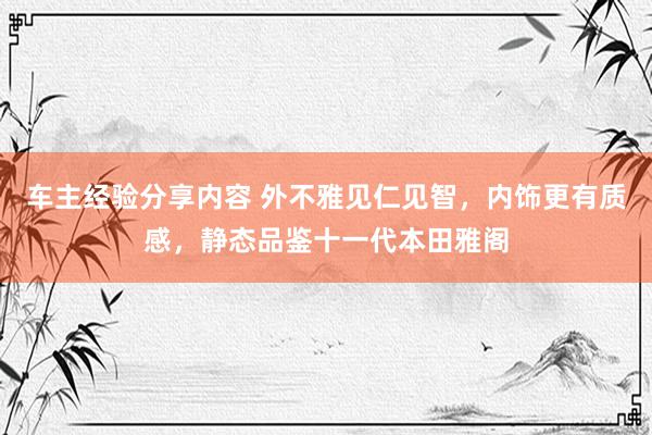 车主经验分享内容 外不雅见仁见智，内饰更有质感，静态品鉴十一代本田雅阁