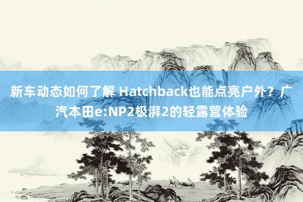 新车动态如何了解 Hatchback也能点亮户外？广汽本田e:NP2极湃2的轻露营体验