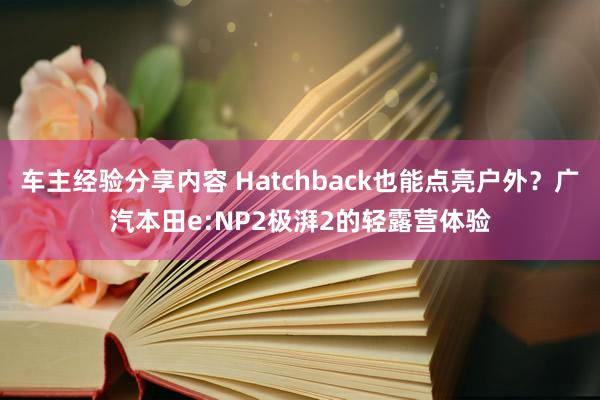 车主经验分享内容 Hatchback也能点亮户外？广汽本田e:NP2极湃2的轻露营体验