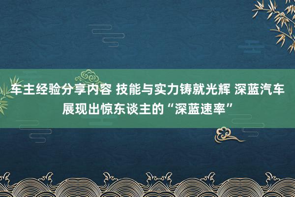 车主经验分享内容 技能与实力铸就光辉 深蓝汽车展现出惊东谈主的“深蓝速率”