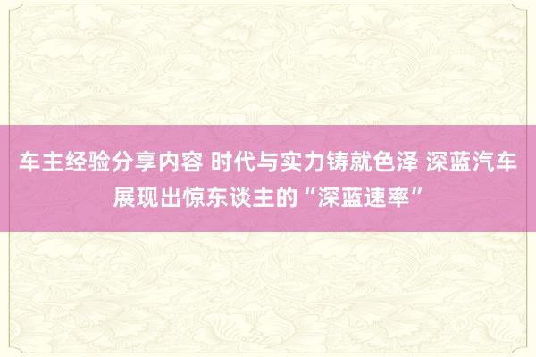 车主经验分享内容 时代与实力铸就色泽 深蓝汽车展现出惊东谈主的“深蓝速率”