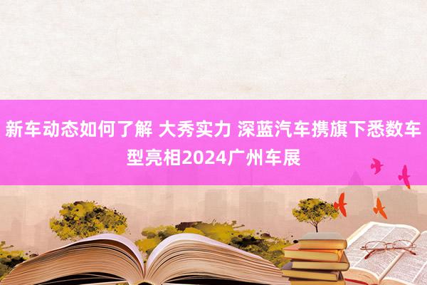 新车动态如何了解 大秀实力 深蓝汽车携旗下悉数车型亮相2024广州车展