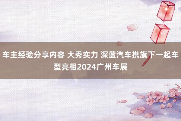 车主经验分享内容 大秀实力 深蓝汽车携旗下一起车型亮相2024广州车展