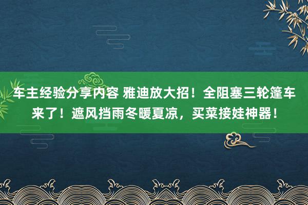 车主经验分享内容 雅迪放大招！全阻塞三轮篷车来了！遮风挡雨冬暖夏凉，买菜接娃神器！