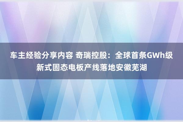 车主经验分享内容 奇瑞控股：全球首条GWh级新式固态电板产线落地安徽芜湖