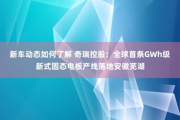 新车动态如何了解 奇瑞控股：全球首条GWh级新式固态电板产线落地安徽芜湖