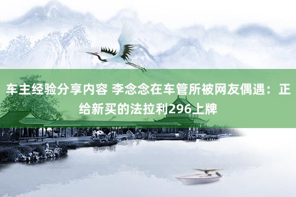 车主经验分享内容 李念念在车管所被网友偶遇：正给新买的法拉利296上牌