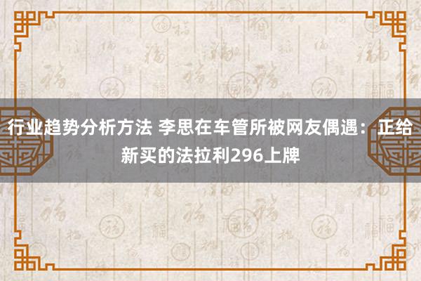 行业趋势分析方法 李思在车管所被网友偶遇：正给新买的法拉利296上牌