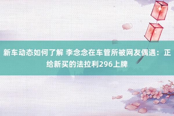 新车动态如何了解 李念念在车管所被网友偶遇：正给新买的法拉利296上牌