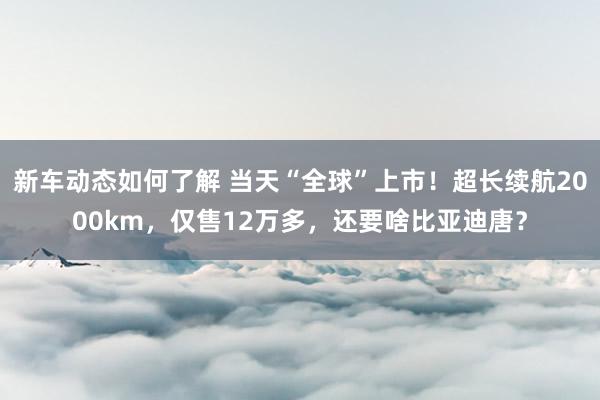 新车动态如何了解 当天“全球”上市！超长续航2000km，仅售12万多，还要啥比亚迪唐？