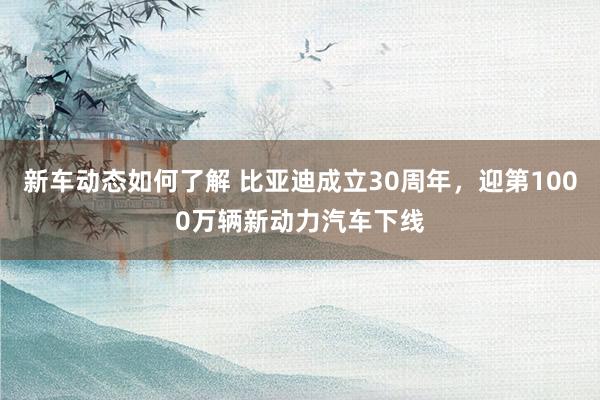 新车动态如何了解 比亚迪成立30周年，迎第1000万辆新动力汽车下线