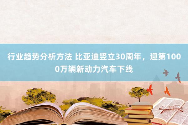 行业趋势分析方法 比亚迪竖立30周年，迎第1000万辆新动力汽车下线