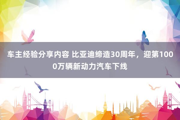 车主经验分享内容 比亚迪缔造30周年，迎第1000万辆新动力汽车下线