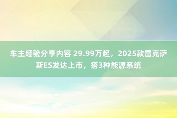 车主经验分享内容 29.99万起，2025款雷克萨斯ES发达上市，搭3种能源系统