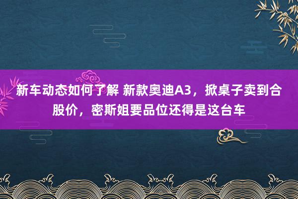 新车动态如何了解 新款奥迪A3，掀桌子卖到合股价，密斯姐要品位还得是这台车