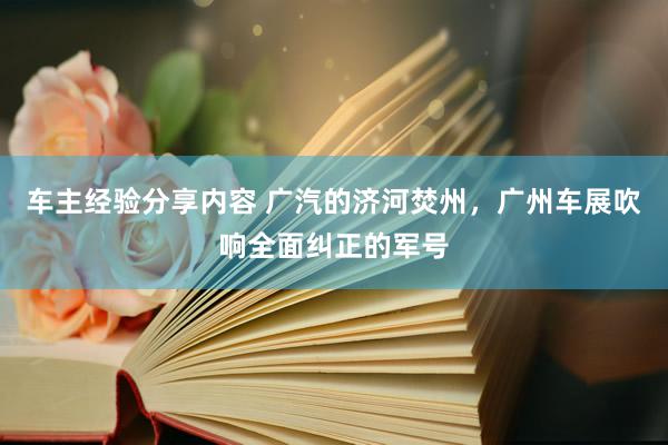 车主经验分享内容 广汽的济河焚州，广州车展吹响全面纠正的军号