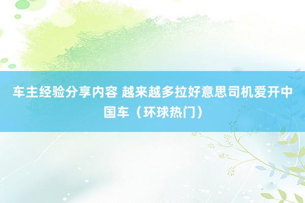 车主经验分享内容 越来越多拉好意思司机爱开中国车（环球热门）