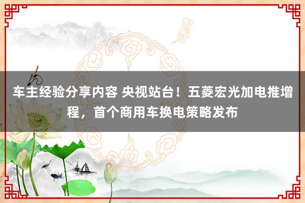 车主经验分享内容 央视站台！五菱宏光加电推增程，首个商用车换电策略发布