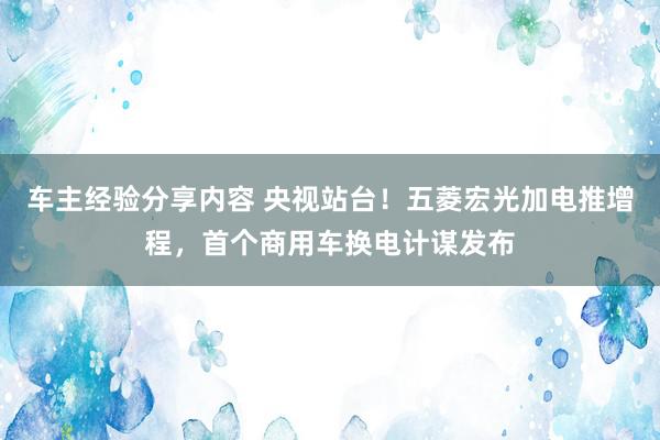 车主经验分享内容 央视站台！五菱宏光加电推增程，首个商用车换电计谋发布