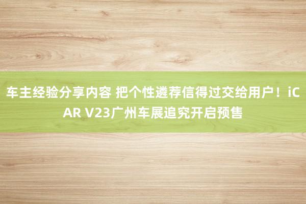 车主经验分享内容 把个性遴荐信得过交给用户！iCAR V23广州车展追究开启预售