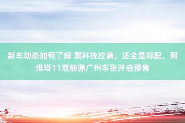 新车动态如何了解 黑科技拉满，还全是标配，阿维塔11双能源广州车张开启预售