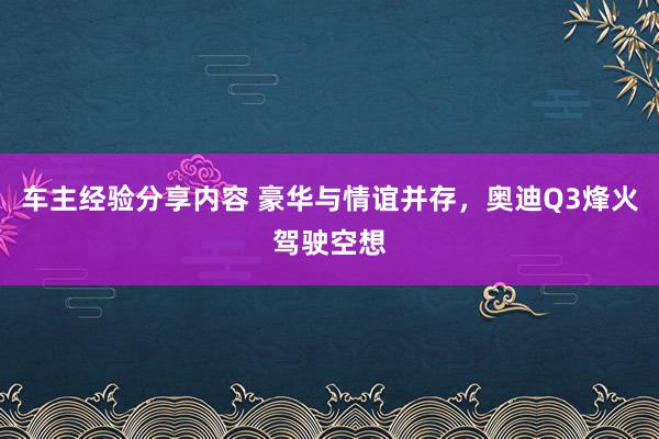 车主经验分享内容 豪华与情谊并存，奥迪Q3烽火驾驶空想