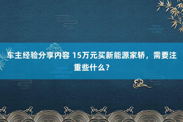 车主经验分享内容 15万元买新能源家轿，需要注重些什么？