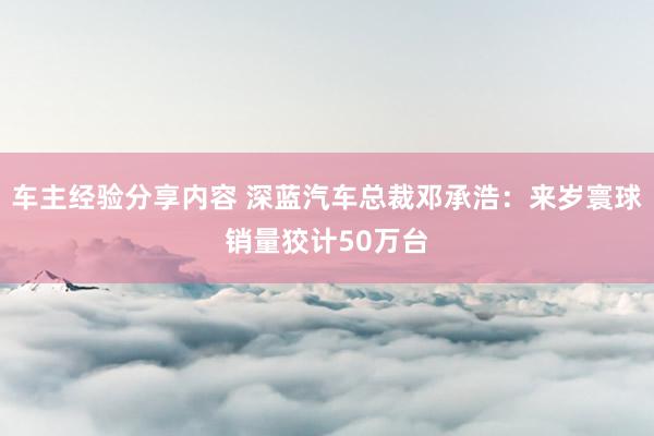 车主经验分享内容 深蓝汽车总裁邓承浩：来岁寰球销量狡计50万台