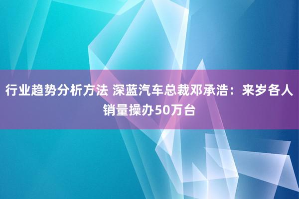 行业趋势分析方法 深蓝汽车总裁邓承浩：来岁各人销量操办50万台