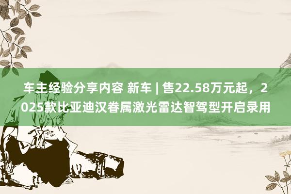 车主经验分享内容 新车 | 售22.58万元起，2025款比亚迪汉眷属激光雷达智驾型开启录用