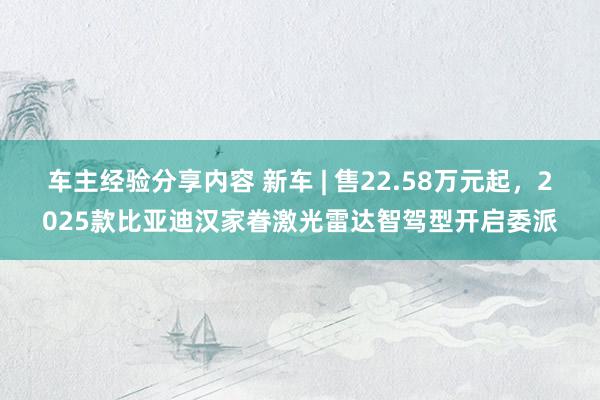 车主经验分享内容 新车 | 售22.58万元起，2025款比亚迪汉家眷激光雷达智驾型开启委派