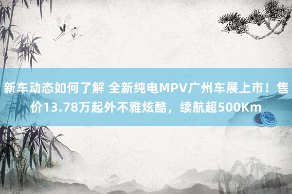 新车动态如何了解 全新纯电MPV广州车展上市！售价13.78万起外不雅炫酷，续航超500Km