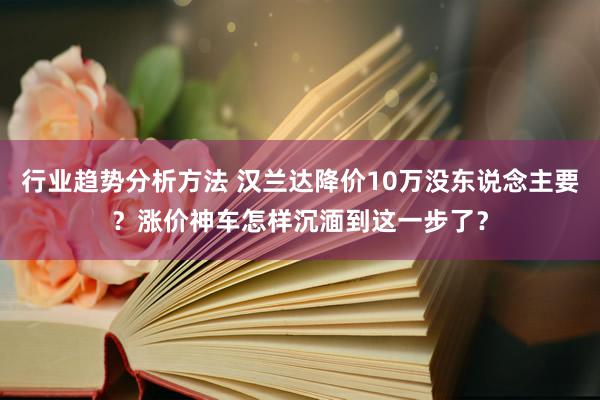 行业趋势分析方法 汉兰达降价10万没东说念主要？涨价神车怎样沉湎到这一步了？