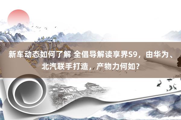 新车动态如何了解 全倡导解读享界S9，由华为、北汽联手打造，产物力何如？