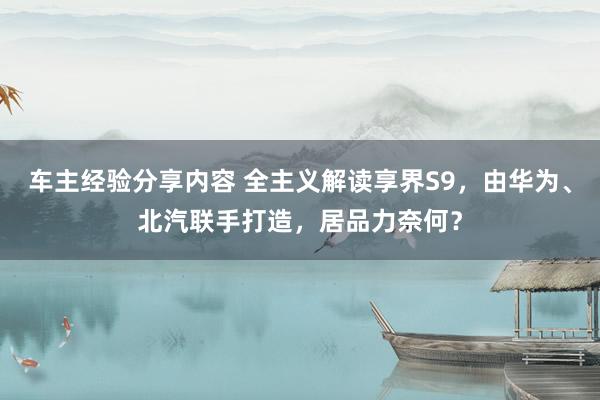 车主经验分享内容 全主义解读享界S9，由华为、北汽联手打造，居品力奈何？