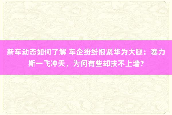 新车动态如何了解 车企纷纷抱紧华为大腿：赛力斯一飞冲天，为何有些却扶不上墙？