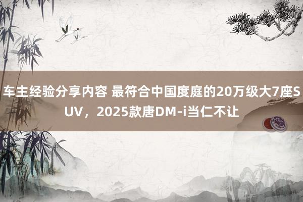 车主经验分享内容 最符合中国度庭的20万级大7座SUV，2025款唐DM-i当仁不让