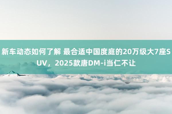 新车动态如何了解 最合适中国度庭的20万级大7座SUV，2025款唐DM-i当仁不让