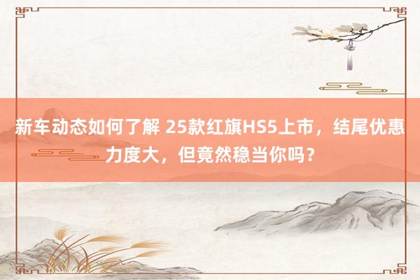 新车动态如何了解 25款红旗HS5上市，结尾优惠力度大，但竟然稳当你吗？