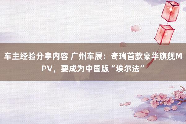 车主经验分享内容 广州车展：奇瑞首款豪华旗舰MPV，要成为中国版“埃尔法”