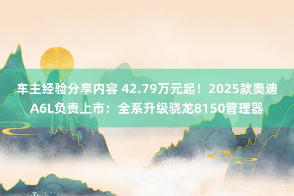 车主经验分享内容 42.79万元起！2025款奥迪A6L负责上市：全系升级骁龙8150管理器