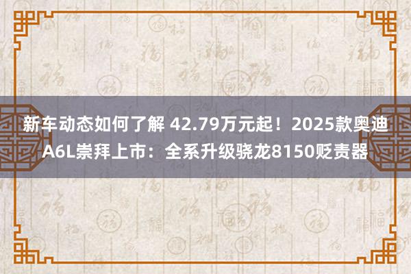 新车动态如何了解 42.79万元起！2025款奥迪A6L崇拜上市：全系升级骁龙8150贬责器