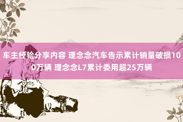 车主经验分享内容 理念念汽车告示累计销量破损100万辆 理念念L7累计委用超25万辆