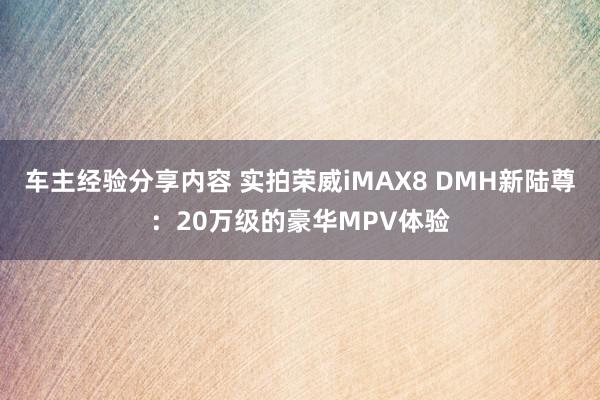 车主经验分享内容 实拍荣威iMAX8 DMH新陆尊：20万级的豪华MPV体验