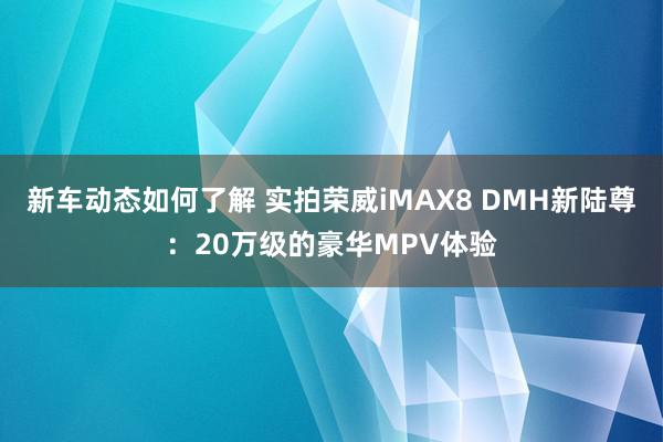 新车动态如何了解 实拍荣威iMAX8 DMH新陆尊：20万级的豪华MPV体验