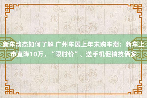 新车动态如何了解 广州车展上年末购车潮：新车上市直降10万，“限时价”、送手机促销技俩多