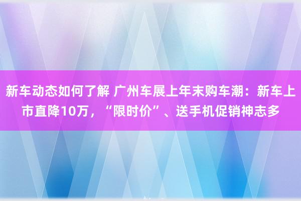 新车动态如何了解 广州车展上年末购车潮：新车上市直降10万，“限时价”、送手机促销神志多