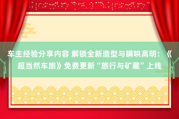 车主经验分享内容 解锁全新造型与瞒哄高明：《超当然车旅》免费更新“旅行与矿藏”上线