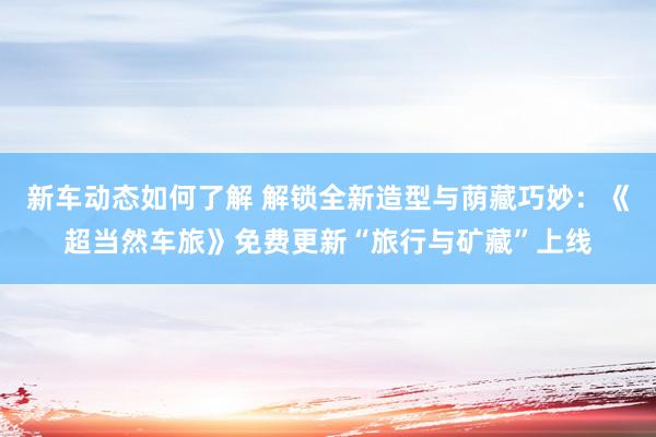 新车动态如何了解 解锁全新造型与荫藏巧妙：《超当然车旅》免费更新“旅行与矿藏”上线