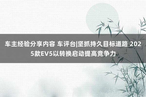 车主经验分享内容 车评台|坚抓持久目标道路 2025款EV5以转换启动提高竞争力